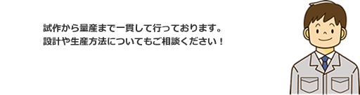試作から量産まで一貫して行っております。設計や生産方法についてもご相談ください!
